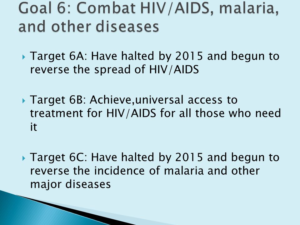  Target 6A: Have halted by 2015 and begun to reverse the spread of HIV/AIDS  Target 6B: Achieve,universal access to treatment for HIV/AIDS for all those who need it  Target 6C: Have halted by 2015 and begun to reverse the incidence of malaria and other major diseases