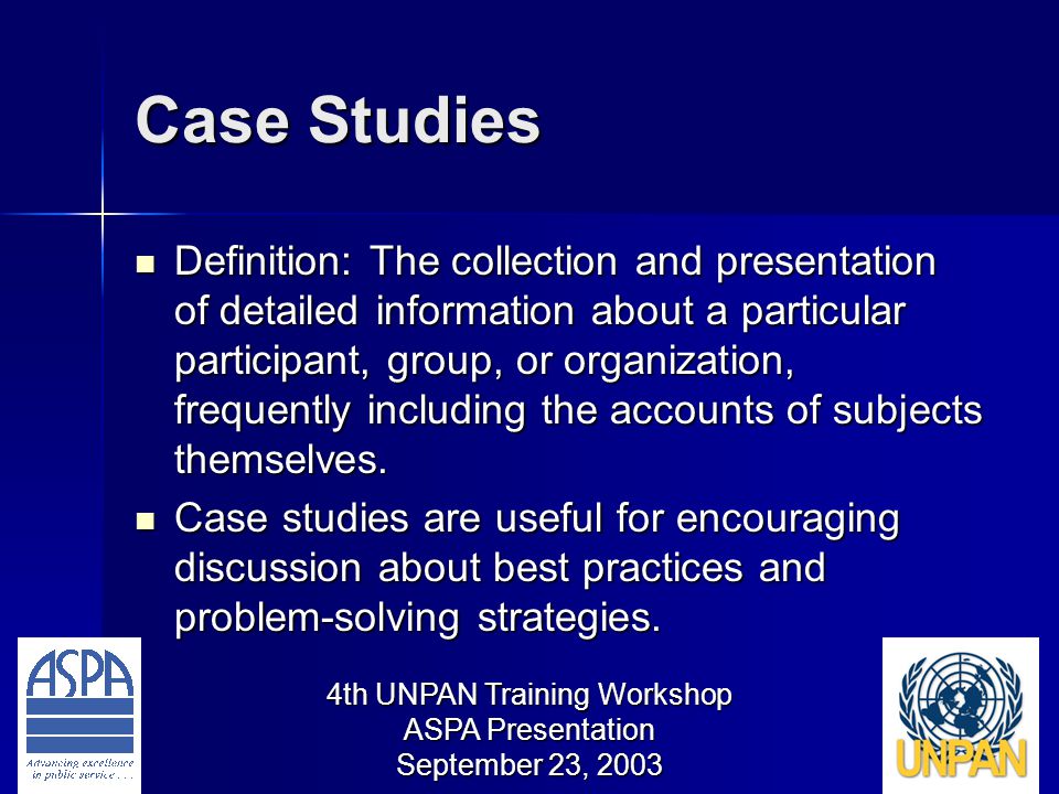 4th UNPAN Training Workshop ASPA Presentation September 23, 2003 Case Studies Definition: The collection and presentation of detailed information about a particular participant, group, or organization, frequently including the accounts of subjects themselves.