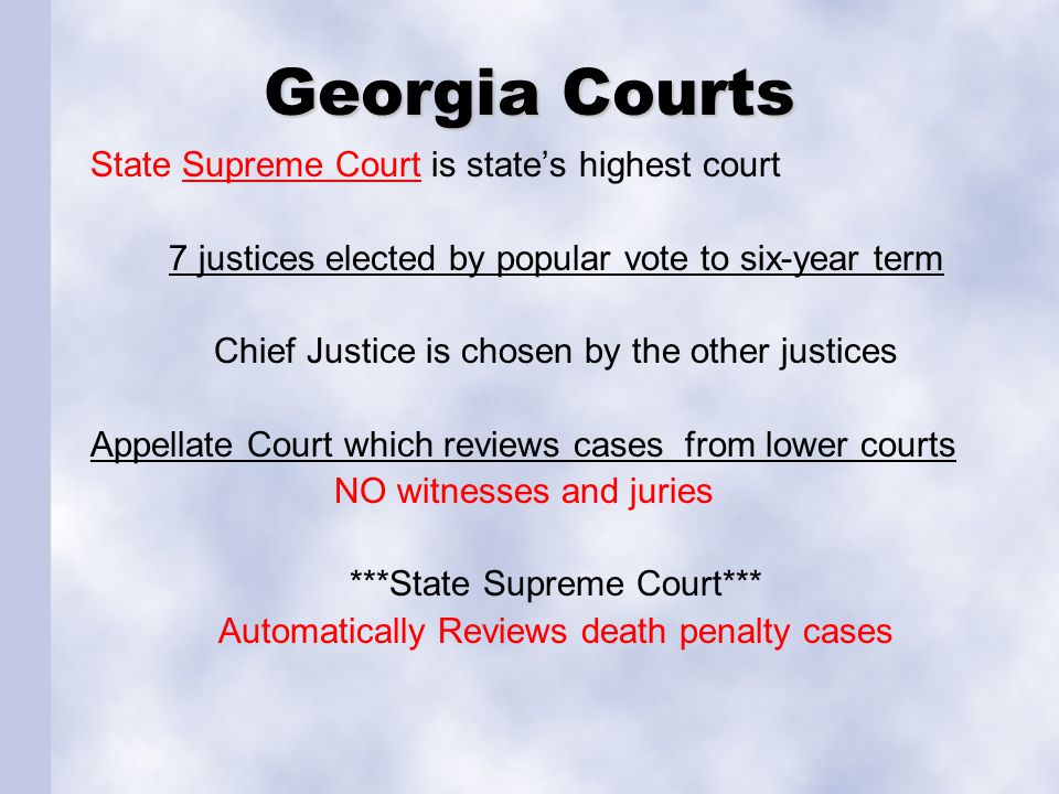 Georgia Courts State Supreme Court is state’s highest courtSupreme Court 7 justices elected by popular vote to six-year term Chief Justice is chosen by the other justices Appellate Court which reviews cases from lower courts NO witnesses and juries ***State Supreme Court*** Automatically Reviews death penalty cases