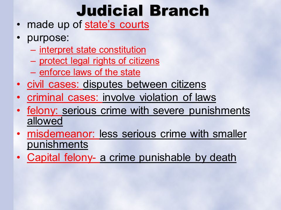 Judicial Branch made up of state’s courtsstate’s courts purpose: –interpret state constitution –protect legal rights of citizens –enforce laws of the state civil cases: disputes between citizens criminal cases: involve violation of laws felony: serious crime with severe punishments allowed misdemeanor: less serious crime with smaller punishments Capital felony- a crime punishable by death