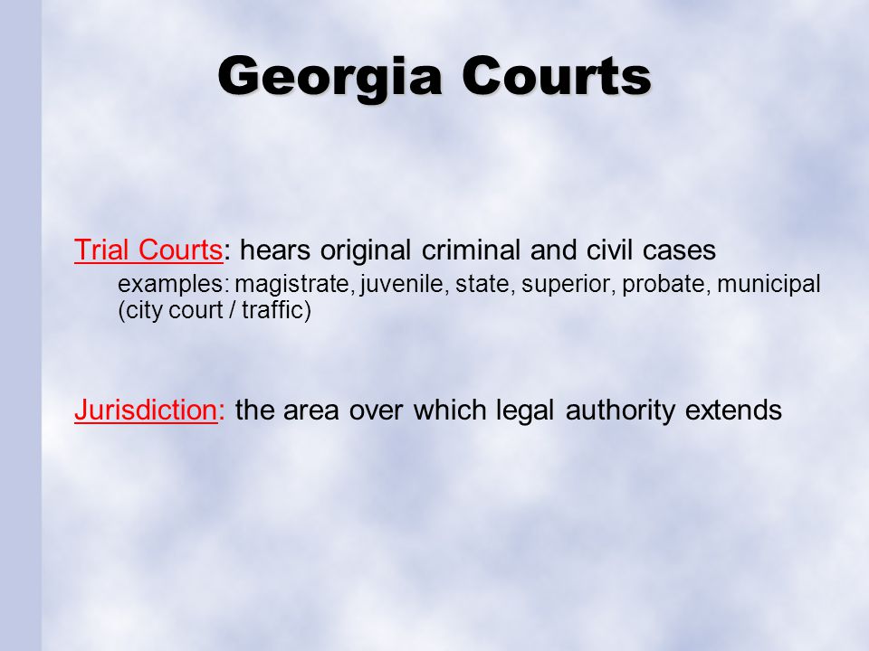 Georgia Courts Trial Courts: hears original criminal and civil cases examples: magistrate, juvenile, state, superior, probate, municipal (city court / traffic) Jurisdiction: the area over which legal authority extends