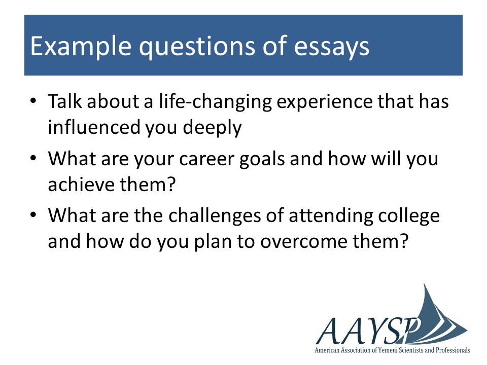 Example questions of essays Talk about a life-changing experience that has influenced you deeply What are your career goals and how will you achieve them.