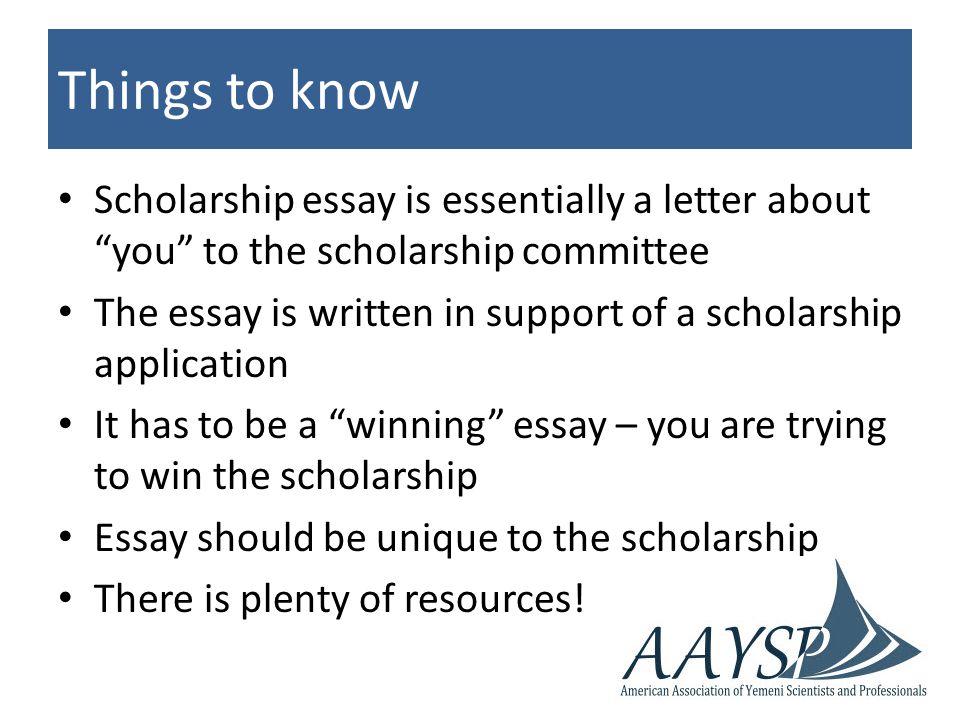 Things to know Scholarship essay is essentially a letter about you to the scholarship committee The essay is written in support of a scholarship application It has to be a winning essay – you are trying to win the scholarship Essay should be unique to the scholarship There is plenty of resources!