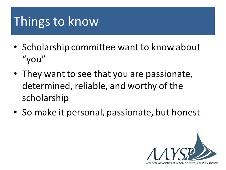 Things to know Scholarship committee want to know about you They want to see that you are passionate, determined, reliable, and worthy of the scholarship So make it personal, passionate, but honest
