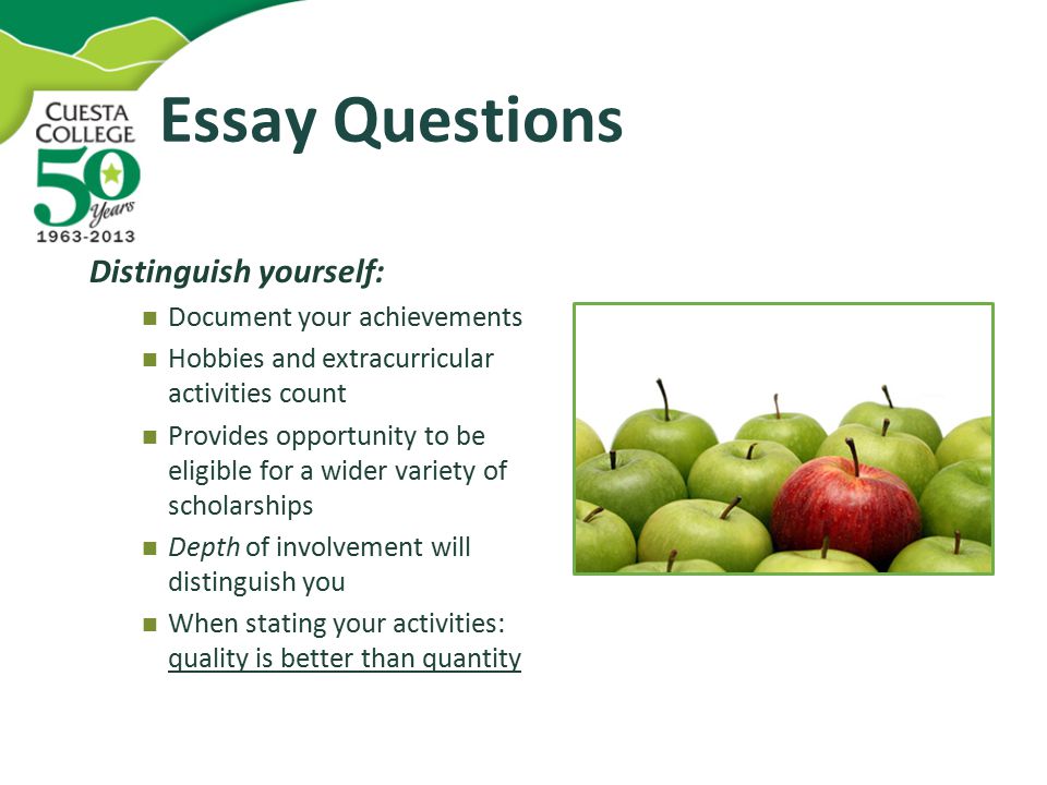 Essay Questions Distinguish yourself: Document your achievements Hobbies and extracurricular activities count Provides opportunity to be eligible for a wider variety of scholarships Depth of involvement will distinguish you When stating your activities: quality is better than quantity