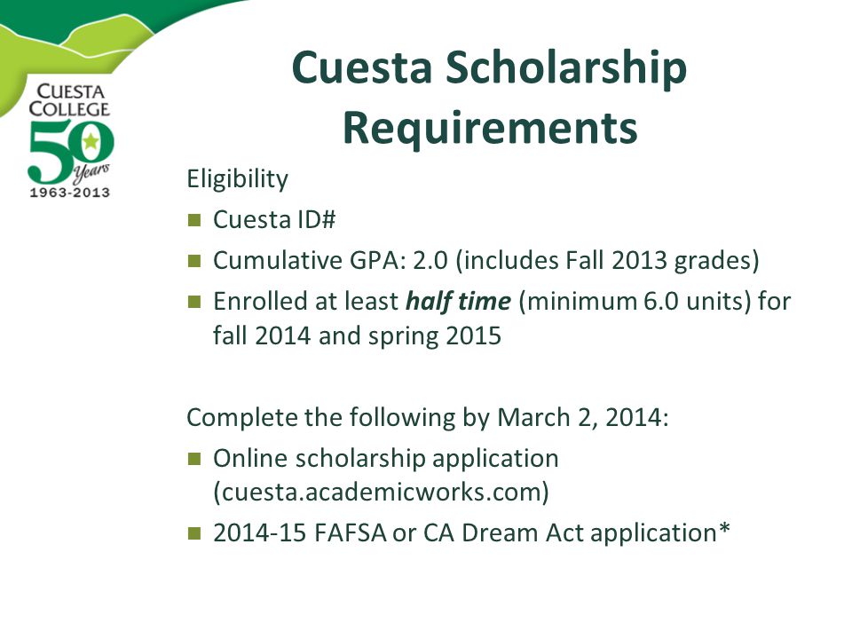 Cuesta Scholarship Requirements Eligibility Cuesta ID# Cumulative GPA: 2.0 (includes Fall 2013 grades) Enrolled at least half time (minimum 6.0 units) for fall 2014 and spring 2015 Complete the following by March 2, 2014: Online scholarship application (cuesta.academicworks.com) FAFSA or CA Dream Act application*