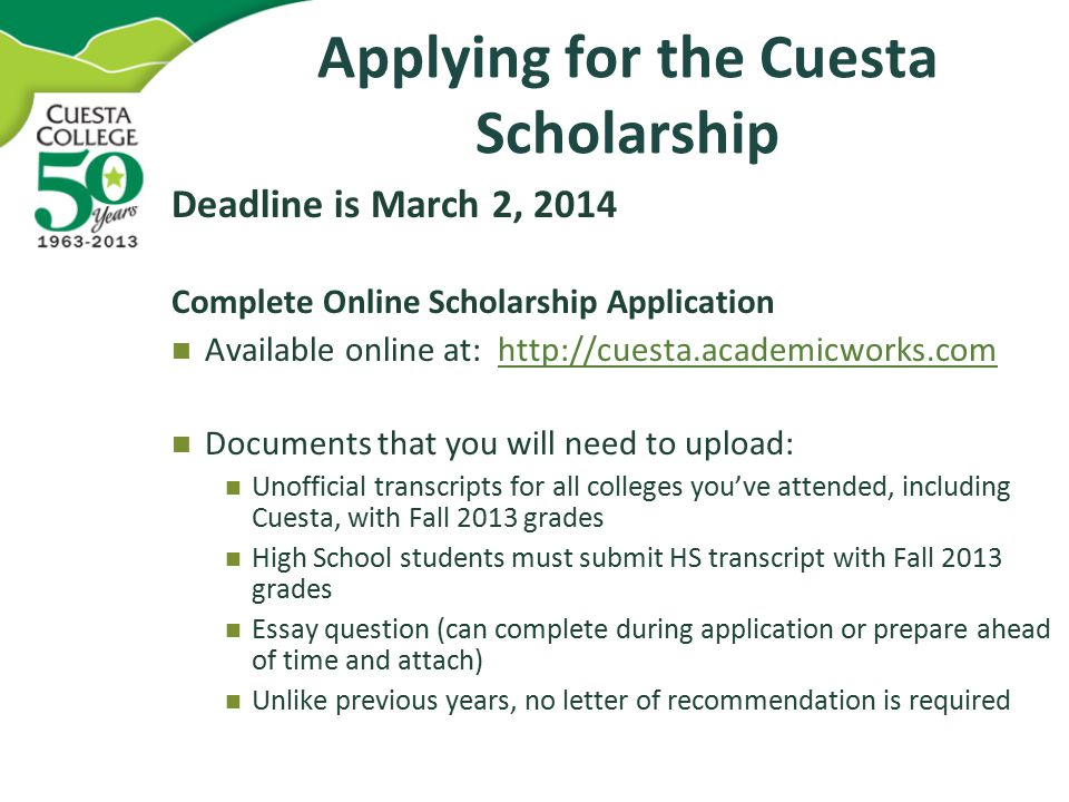Applying for the Cuesta Scholarship Deadline is March 2, 2014 Complete Online Scholarship Application Available online at:   Documents that you will need to upload: Unofficial transcripts for all colleges you’ve attended, including Cuesta, with Fall 2013 grades High School students must submit HS transcript with Fall 2013 grades Essay question (can complete during application or prepare ahead of time and attach) Unlike previous years, no letter of recommendation is required