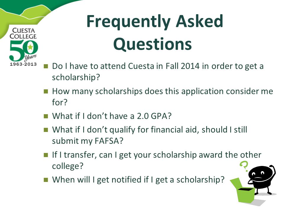Frequently Asked Questions Frequently Asked Questions Do I have to attend Cuesta in Fall 2014 in order to get a scholarship.