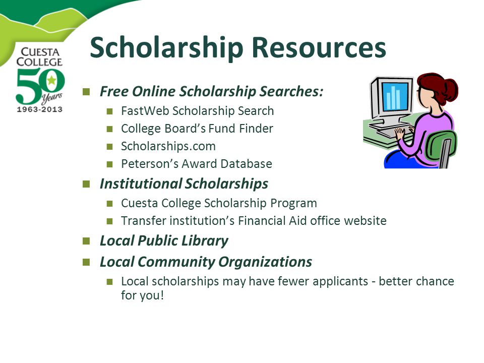 Scholarship Resources Free Online Scholarship Searches: FastWeb Scholarship Search College Board’s Fund Finder Scholarships.com Peterson’s Award Database Institutional Scholarships Cuesta College Scholarship Program Transfer institution’s Financial Aid office website Local Public Library Local Community Organizations Local scholarships may have fewer applicants - better chance for you!