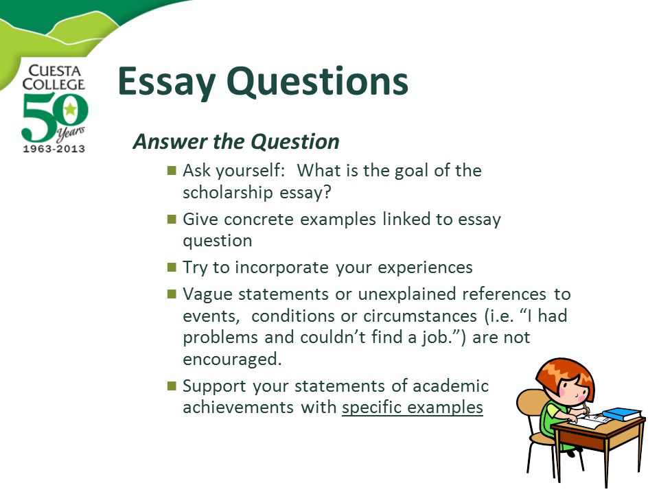 Essay Questions Answer the Question Ask yourself: What is the goal of the scholarship essay.