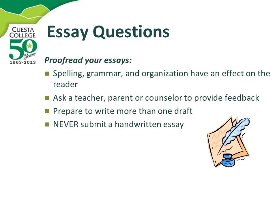 Essay Questions Proofread your essays: Spelling, grammar, and organization have an effect on the reader Ask a teacher, parent or counselor to provide feedback Prepare to write more than one draft NEVER submit a handwritten essay