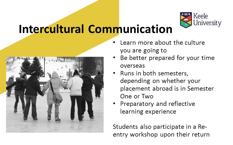 Intercultural Communication Learn more about the culture you are going to Be better prepared for your time overseas Runs in both semesters, depending on whether your placement abroad is in Semester One or Two Preparatory and reflective learning experience Students also participate in a Re- entry workshop upon their return