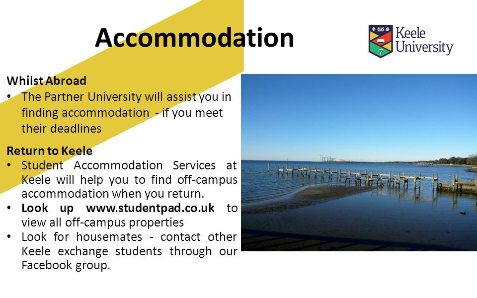 Accommodation Whilst Abroad The Partner University will assist you in finding accommodation - if you meet their deadlines Return to Keele Student Accommodation Services at Keele will help you to find off-campus accommodation when you return.