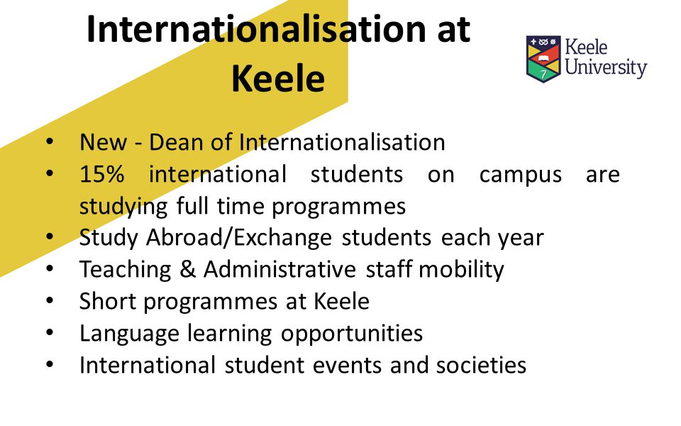 Internationalisation at Keele New - Dean of Internationalisation 15% international students on campus are studying full time programmes Study Abroad/Exchange students each year Teaching & Administrative staff mobility Short programmes at Keele Language learning opportunities International student events and societies
