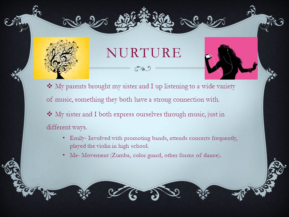 NURTURE  My parents brought my sister and I up listening to a wide variety of music, something they both have a strong connection with.