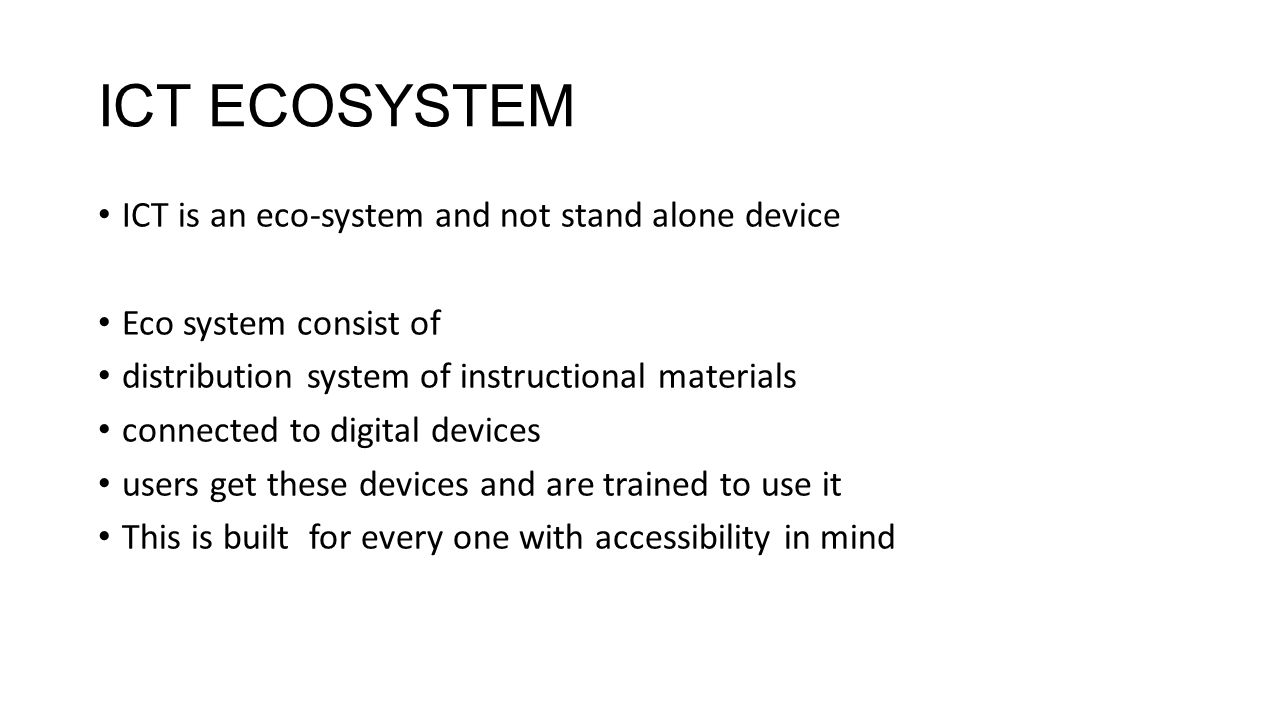 ICT ECOSYSTEM ICT is an eco-system and not stand alone device Eco system consist of distribution system of instructional materials connected to digital devices users get these devices and are trained to use it This is built for every one with accessibility in mind