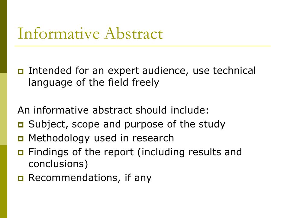 Informative Abstract  Intended for an expert audience, use technical language of the field freely An informative abstract should include:  Subject, scope and purpose of the study  Methodology used in research  Findings of the report (including results and conclusions)  Recommendations, if any