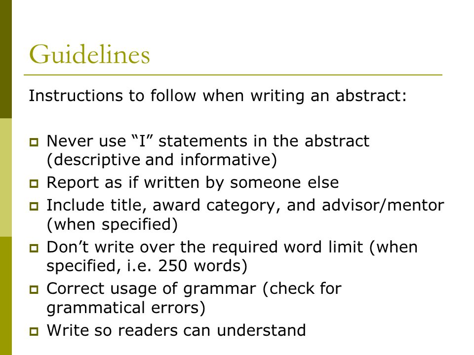 Guidelines Instructions to follow when writing an abstract:  Never use I statements in the abstract (descriptive and informative)  Report as if written by someone else  Include title, award category, and advisor/mentor (when specified)  Don’t write over the required word limit (when specified, i.e.