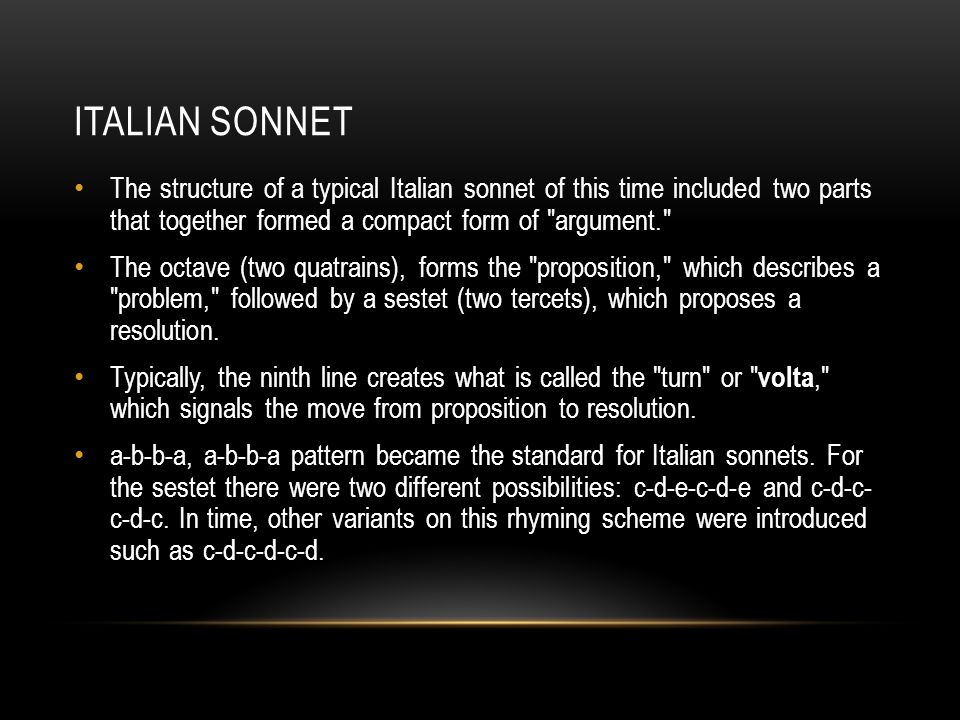 ITALIAN SONNET The structure of a typical Italian sonnet of this time included two parts that together formed a compact form of argument. The octave (two quatrains), forms the proposition, which describes a problem, followed by a sestet (two tercets), which proposes a resolution.