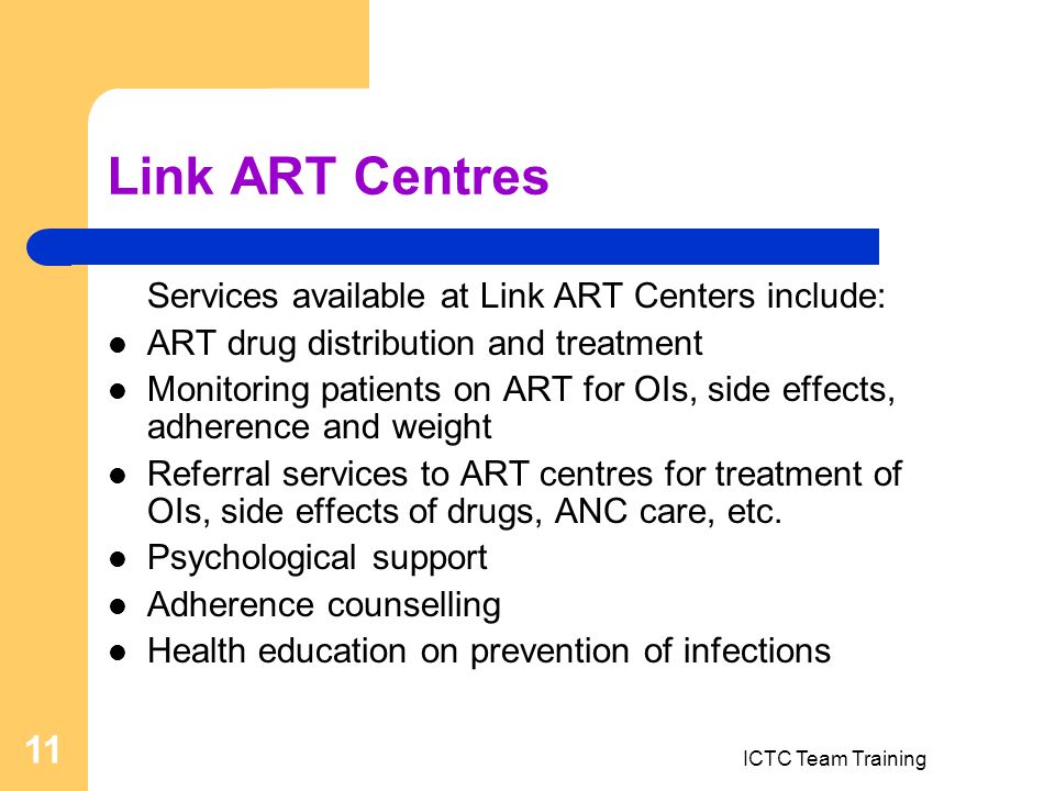 ICTC Team Training 11 Link ART Centres Services available at Link ART Centers include: ART drug distribution and treatment Monitoring patients on ART for OIs, side effects, adherence and weight Referral services to ART centres for treatment of OIs, side effects of drugs, ANC care, etc.