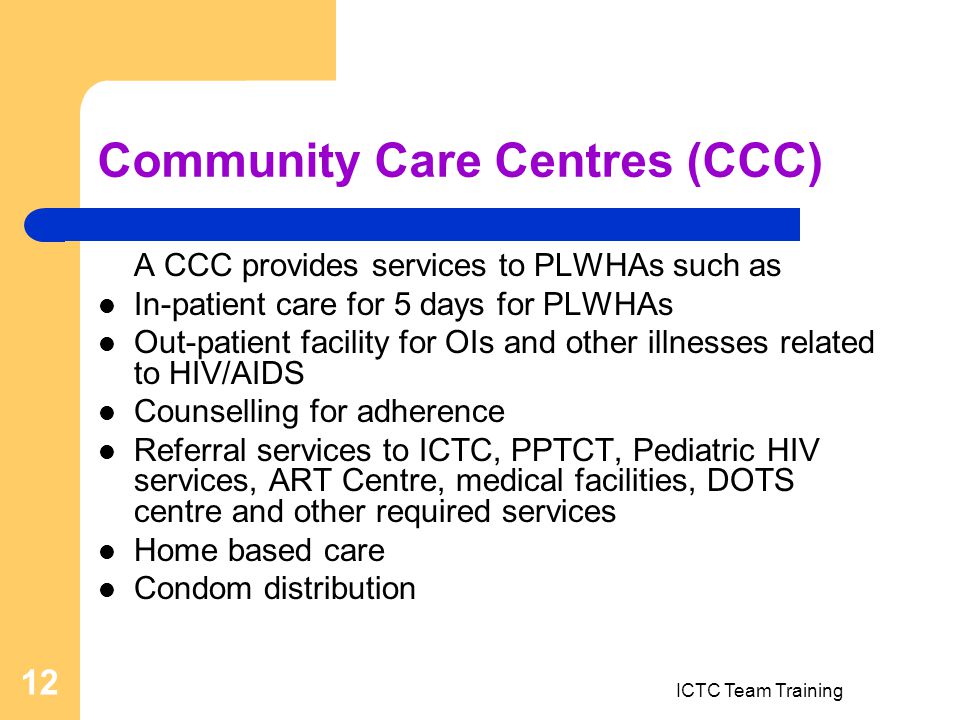 ICTC Team Training 12 Community Care Centres (CCC) A CCC provides services to PLWHAs such as In-patient care for 5 days for PLWHAs Out-patient facility for OIs and other illnesses related to HIV/AIDS Counselling for adherence Referral services to ICTC, PPTCT, Pediatric HIV services, ART Centre, medical facilities, DOTS centre and other required services Home based care Condom distribution