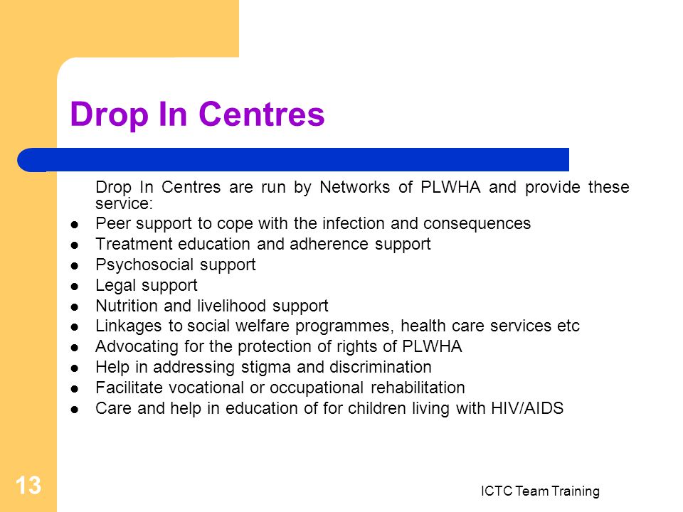 ICTC Team Training 13 Drop In Centres Drop In Centres are run by Networks of PLWHA and provide these service: Peer support to cope with the infection and consequences Treatment education and adherence support Psychosocial support Legal support Nutrition and livelihood support Linkages to social welfare programmes, health care services etc Advocating for the protection of rights of PLWHA Help in addressing stigma and discrimination Facilitate vocational or occupational rehabilitation Care and help in education of for children living with HIV/AIDS