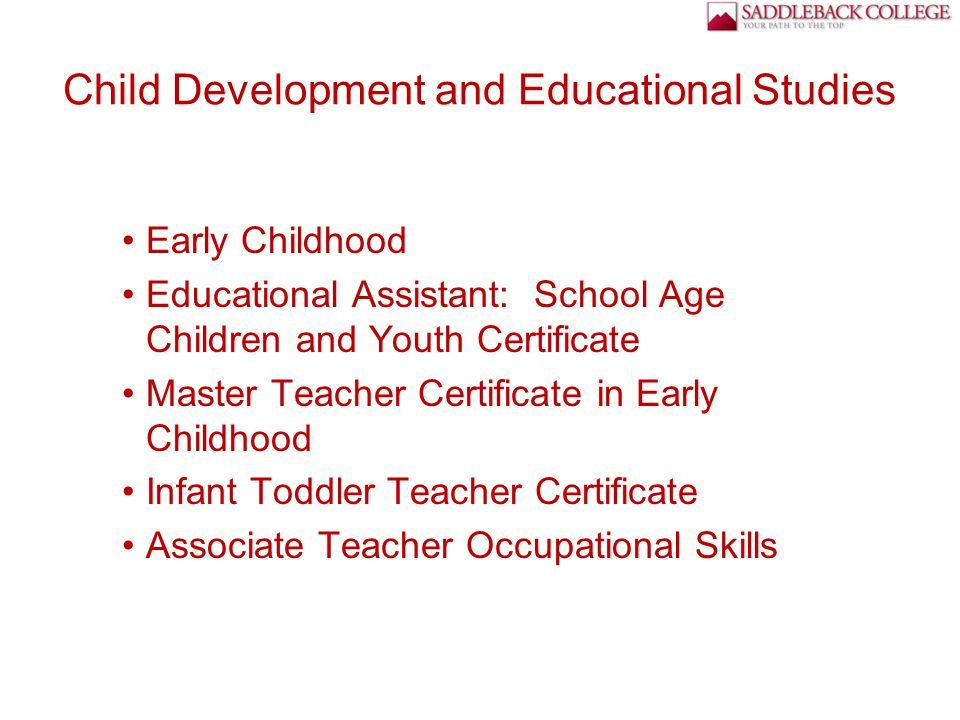 Child Development and Educational Studies Early Childhood Educational Assistant: School Age Children and Youth Certificate Master Teacher Certificate in Early Childhood Infant Toddler Teacher Certificate Associate Teacher Occupational Skills