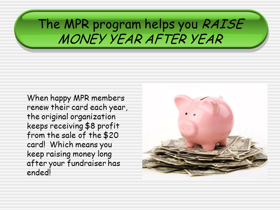 The MPR program helps you RAISE MONEY YEAR AFTER YEAR When happy MPR members renew their card each year, the original organization keeps receiving $8 profit from the sale of the $20 card.