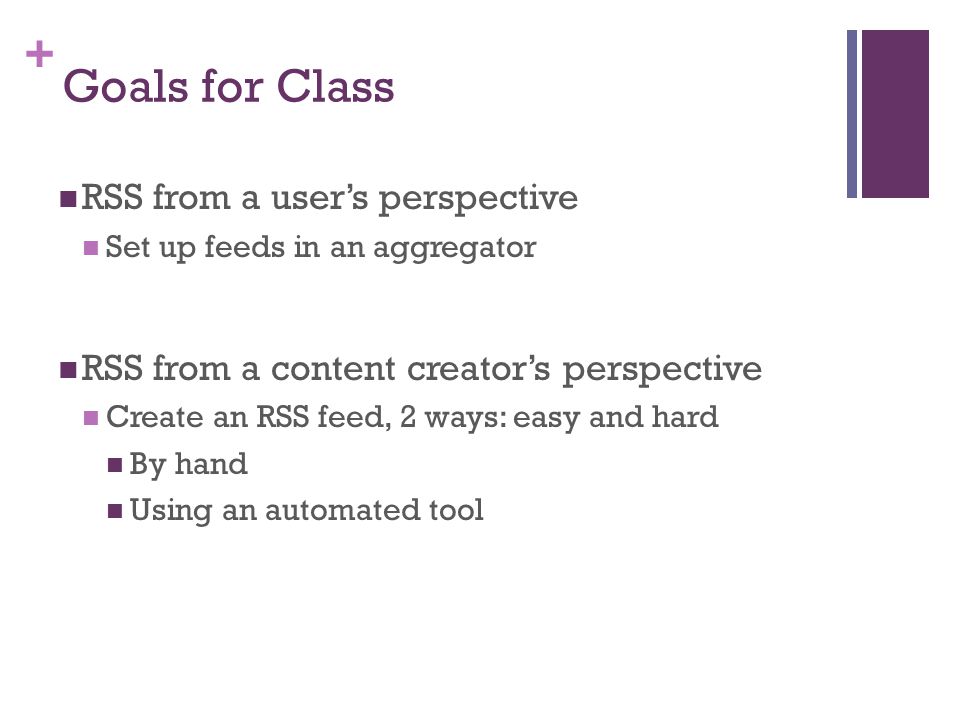 + Goals for Class RSS from a user’s perspective Set up feeds in an aggregator RSS from a content creator’s perspective Create an RSS feed, 2 ways: easy and hard By hand Using an automated tool