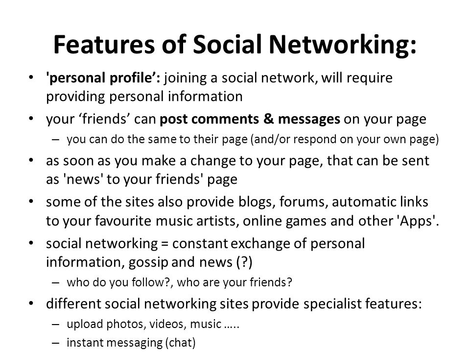 Features of Social Networking: personal profile’: joining a social network, will require providing personal information your ‘friends’ can post comments & messages on your page – you can do the same to their page (and/or respond on your own page) as soon as you make a change to your page, that can be sent as news to your friends page some of the sites also provide blogs, forums, automatic links to your favourite music artists, online games and other Apps .