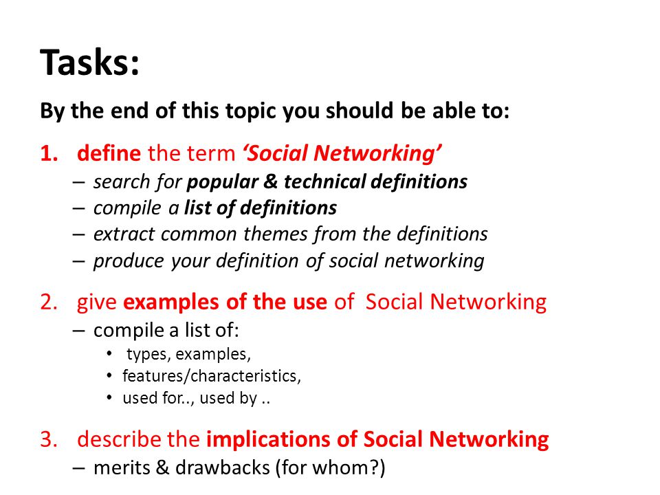 Tasks: By the end of this topic you should be able to: 1.define the term ‘Social Networking’ – search for popular & technical definitions – compile a list of definitions – extract common themes from the definitions – produce your definition of social networking 2.give examples of the use of Social Networking – compile a list of: types, examples, features/characteristics, used for.., used by..