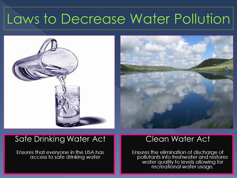 Safe Drinking Water Act Ensures that everyone in the USA has access to safe drinking water Clean Water Act Ensures the elimination of discharge of pollutants into freshwater and restores water quality to levels allowing for recreational water usage.