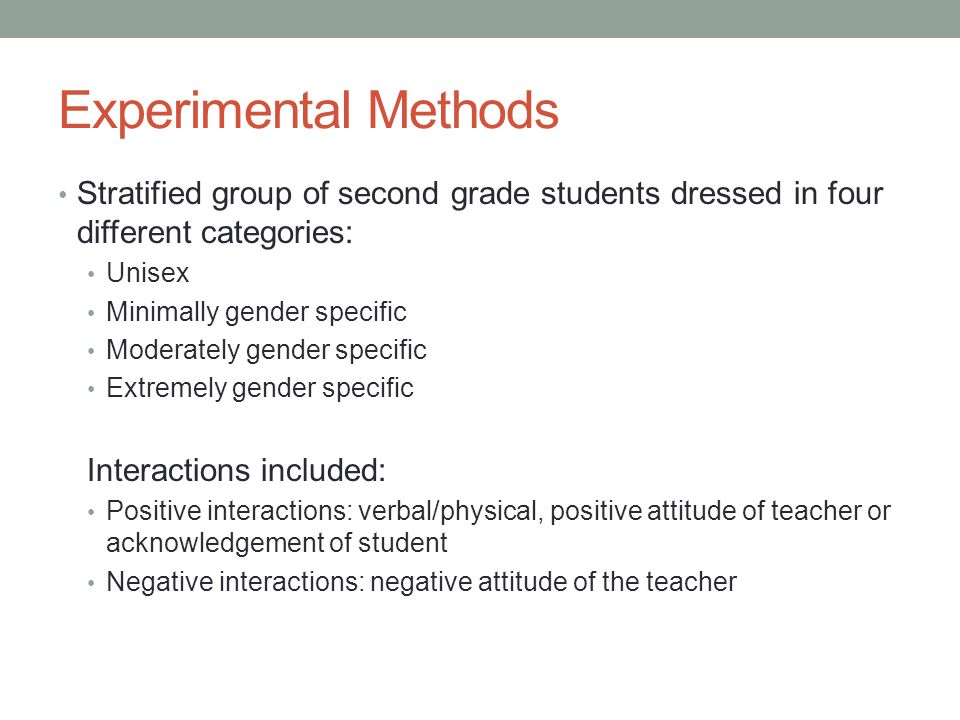Experimental Methods Stratified group of second grade students dressed in four different categories: Unisex Minimally gender specific Moderately gender specific Extremely gender specific Interactions included: Positive interactions: verbal/physical, positive attitude of teacher or acknowledgement of student Negative interactions: negative attitude of the teacher