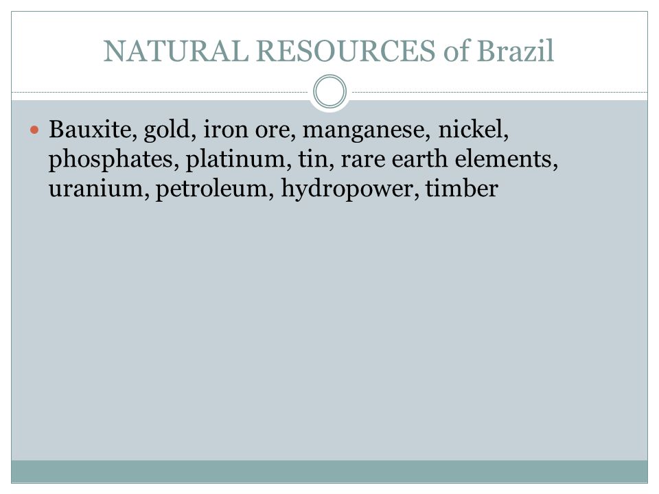 NATURAL RESOURCES of Brazil Bauxite, gold, iron ore, manganese, nickel, phosphates, platinum, tin, rare earth elements, uranium, petroleum, hydropower, timber
