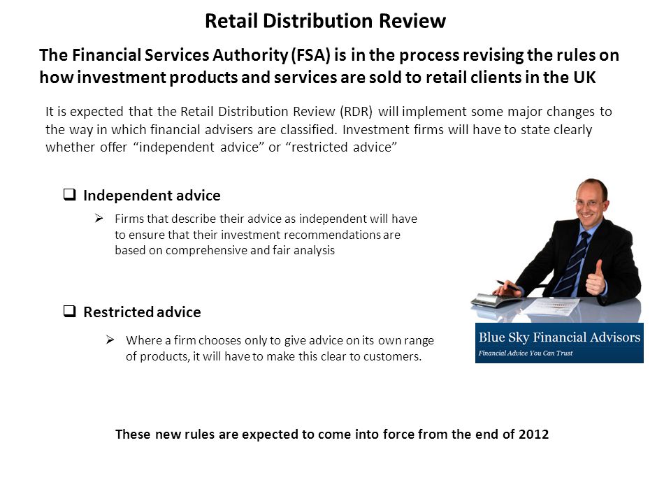 Retail Distribution Review The Financial Services Authority (FSA) is in the process revising the rules on how investment products and services are sold to retail clients in the UK  Independent advice  Restricted advice  Where a firm chooses only to give advice on its own range of products, it will have to make this clear to customers.