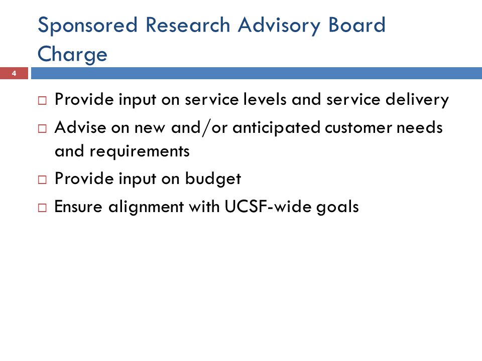Sponsored Research Advisory Board Charge  Provide input on service levels and service delivery  Advise on new and/or anticipated customer needs and requirements  Provide input on budget  Ensure alignment with UCSF-wide goals 4