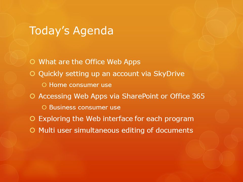 Today’s Agenda  What are the Office Web Apps  Quickly setting up an account via SkyDrive  Home consumer use  Accessing Web Apps via SharePoint or Office 365  Business consumer use  Exploring the Web interface for each program  Multi user simultaneous editing of documents