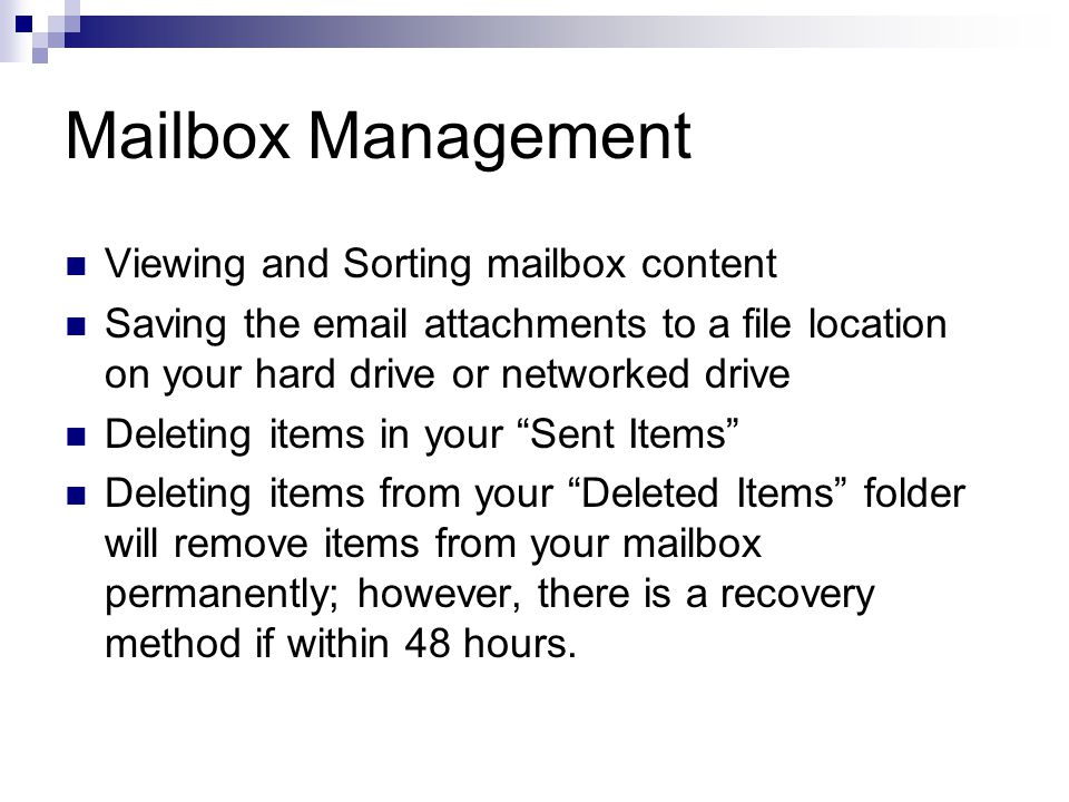 Mailbox Management Viewing and Sorting mailbox content Saving the  attachments to a file location on your hard drive or networked drive Deleting items in your Sent Items Deleting items from your Deleted Items folder will remove items from your mailbox permanently; however, there is a recovery method if within 48 hours.