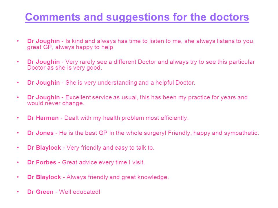 Comments and suggestions for the doctors Dr Joughin - Is kind and always has time to listen to me, she always listens to you, great GP, always happy to help Dr Joughin - Very rarely see a different Doctor and always try to see this particular Doctor as she is very good.