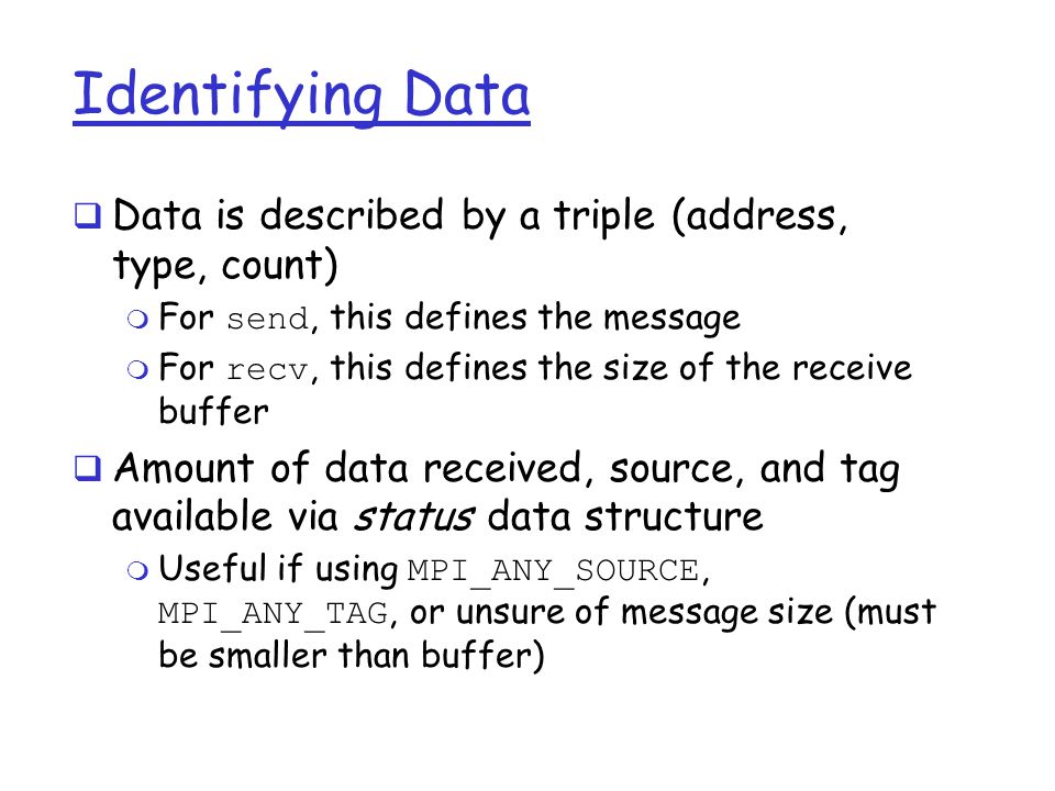 Identifying Data  Data is described by a triple (address, type, count)  For send, this defines the message  For recv, this defines the size of the receive buffer  Amount of data received, source, and tag available via status data structure  Useful if using MPI_ANY_SOURCE, MPI_ANY_TAG, or unsure of message size (must be smaller than buffer)