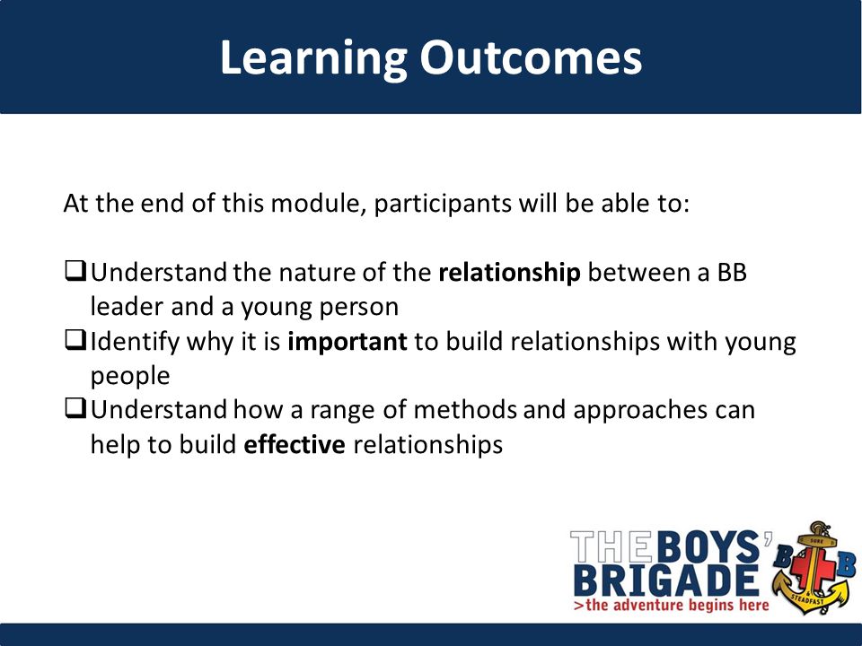 At the end of this module, participants will be able to:  Understand the nature of the relationship between a BB leader and a young person  Identify why it is important to build relationships with young people  Understand how a range of methods and approaches can help to build effective relationships Learning Outcomes