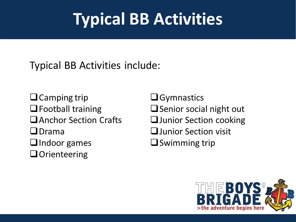 Typical BB Activities include: Typical BB Activities  Camping trip  Football training  Anchor Section Crafts  Drama  Indoor games  Orienteering  Gymnastics  Senior social night out  Junior Section cooking  Junior Section visit  Swimming trip