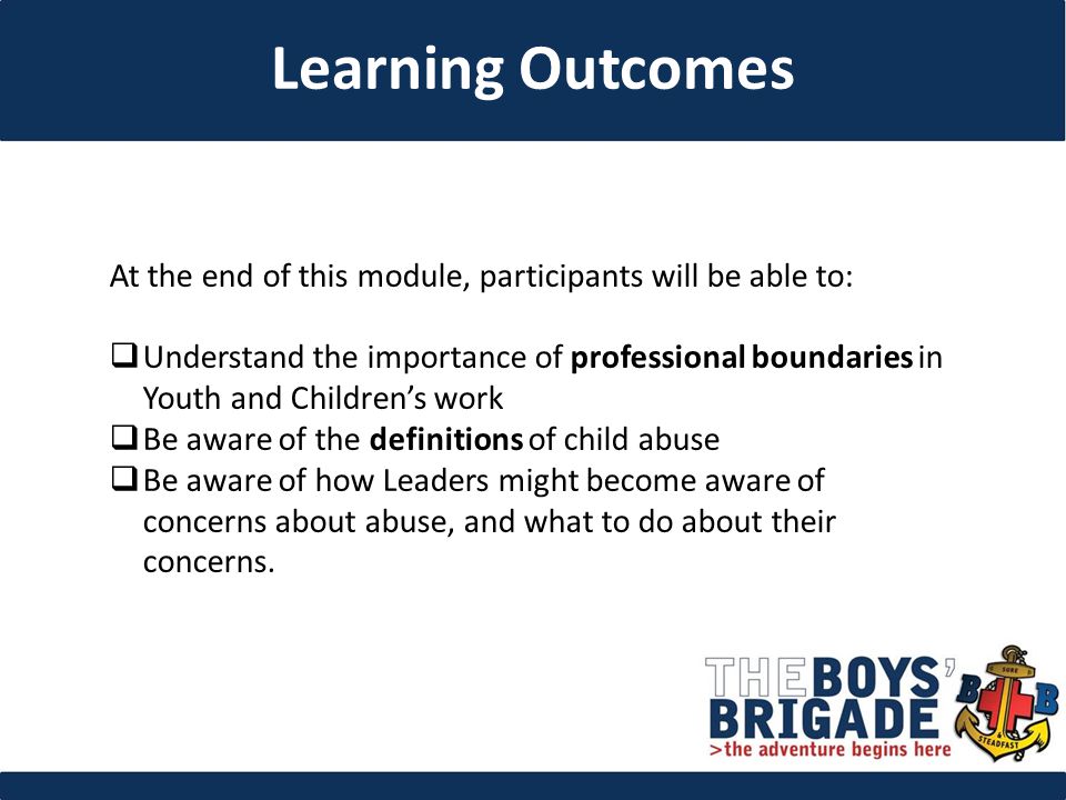 At the end of this module, participants will be able to:  Understand the importance of professional boundaries in Youth and Children’s work  Be aware of the definitions of child abuse  Be aware of how Leaders might become aware of concerns about abuse, and what to do about their concerns.