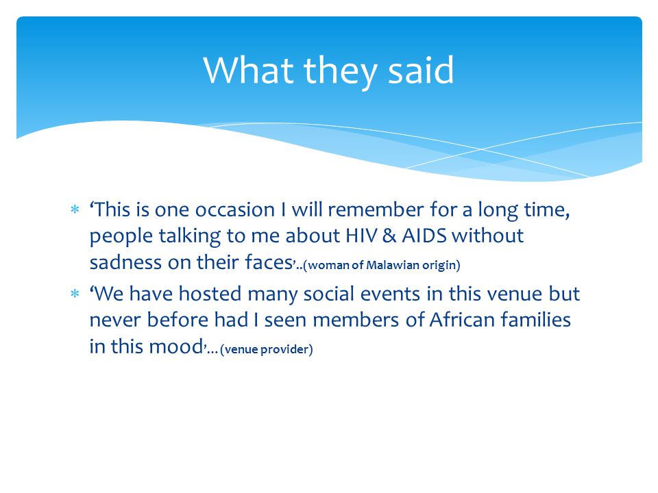  ‘This is one occasion I will remember for a long time, people talking to me about HIV & AIDS without sadness on their faces ’..(woman of Malawian origin)  ‘We have hosted many social events in this venue but never before had I seen members of African families in this mood ’…(venue provider) What they said