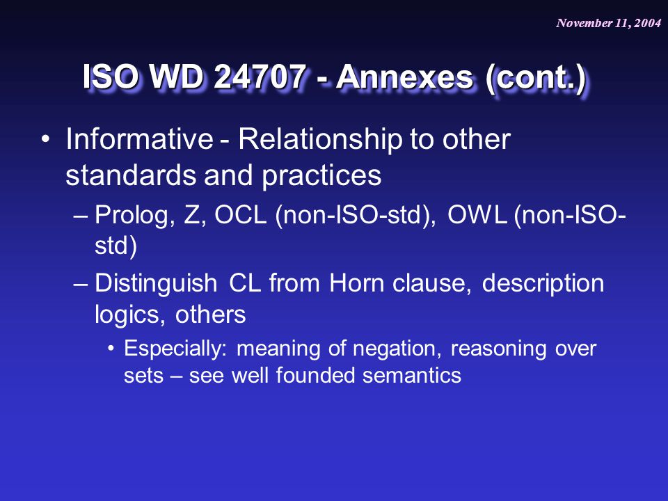 November 11, 2004 July 20, 2004 ISO WD Annexes (cont.) Informative - Relationship to other standards and practices –Prolog, Z, OCL (non-ISO-std), OWL (non-ISO- std) –Distinguish CL from Horn clause, description logics, others Especially: meaning of negation, reasoning over sets – see well founded semantics