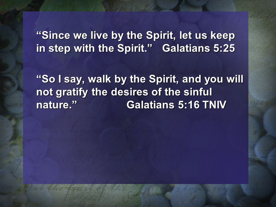 Since we live by the Spirit, let us keep in step with the Spirit. Galatians 5:25 So I say, walk by the Spirit, and you will not gratify the desires of the sinful nature. Galatians 5:16 TNIV