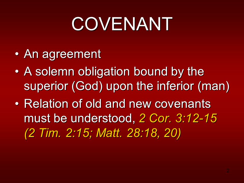 2 COVENANT An agreementAn agreement A solemn obligation bound by the superior (God) upon the inferior (man)A solemn obligation bound by the superior (God) upon the inferior (man) Relation of old and new covenants must be understood, 2 Cor.