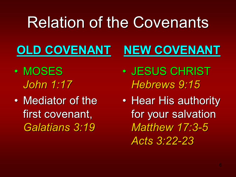 6 Relation of the Covenants OLD COVENANT MOSES John 1:17MOSES John 1:17 Mediator of the first covenant, Galatians 3:19Mediator of the first covenant, Galatians 3:19 NEW COVENANT JESUS CHRIST Hebrews 9:15JESUS CHRIST Hebrews 9:15 Hear His authority for your salvation Matthew 17:3-5 Acts 3:22-23Hear His authority for your salvation Matthew 17:3-5 Acts 3:22-23