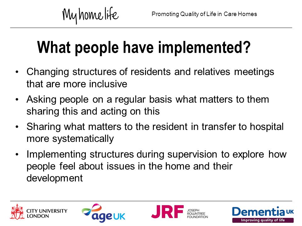 Promoting Quality of Life in Care Homes What difference has this made ‘ there is much less of an us and them – we are more of a team’ ‘ I know how to help people to take a shared responsibility’ ‘I am more open and transparent’ ‘I care for relatives more and ask them about their lives and how they are’ ‘I prioritise MHL and cancel things to come here – something I would not have done before’ ‘We are coming up with much creative solutions to things by involving others in decisions about improvement’