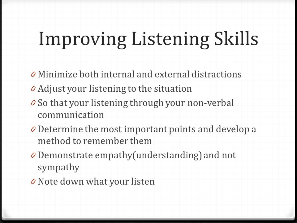 Improving Listening Skills 0 Minimize both internal and external distractions 0 Adjust your listening to the situation 0 So that your listening through your non-verbal communication 0 Determine the most important points and develop a method to remember them 0 Demonstrate empathy(understanding) and not sympathy 0 Note down what your listen